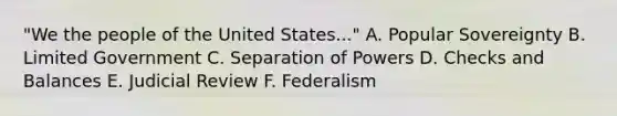 "We the people of the United States..." A. Popular Sovereignty B. Limited Government C. Separation of Powers D. Checks and Balances E. Judicial Review F. Federalism