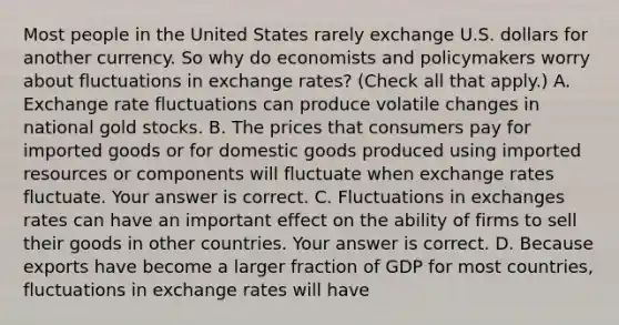 Most people in the United States rarely exchange U.S. dollars for another currency. So why do economists and policymakers worry about fluctuations in exchange​ rates? ​(Check all that apply​.) A. Exchange rate fluctuations can produce volatile changes in national gold stocks. B. The prices that consumers pay for imported goods or for domestic goods produced using imported resources or components will fluctuate when exchange rates fluctuate. Your answer is correct. C. Fluctuations in exchanges rates can have an important effect on the ability of firms to sell their goods in other countries. Your answer is correct. D. Because exports have become a larger fraction of GDP for most countries, fluctuations in exchange rates will have