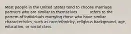 Most people in the United States tend to choose marriage partners who are similar to themselves. _____ refers to the pattern of individuals marrying those who have similar characteristics, such as race/ethnicity, religious background, age, education, or social class.