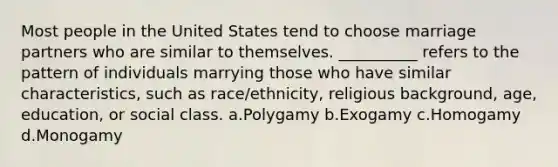 Most people in the United States tend to choose marriage partners who are similar to themselves. __________ refers to the pattern of individuals marrying those who have similar characteristics, such as race/ethnicity, religious background, age, education, or social class. a.​Polygamy b.​Exogamy c.​Homogamy d.​Monogamy