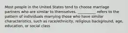 Most people in the United States tend to choose marriage partners who are similar to themselves. __________ refers to the pattern of individuals marrying those who have similar characteristics, such as race/ethnicity, religious background, age, education, or social class