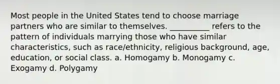 ​Most people in the United States tend to choose marriage partners who are similar to themselves. __________ refers to the pattern of individuals marrying those who have similar characteristics, such as race/ethnicity, religious background, age, education, or social class. a. ​Homogamy b. ​Monogamy c. ​Exogamy d. ​Polygamy