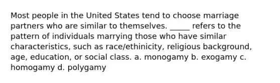 Most people in the United States tend to choose marriage partners who are similar to themselves. _____ refers to the pattern of individuals marrying those who have similar characteristics, such as race/ethinicity, religious background, age, education, or social class. a. monogamy b. exogamy c. homogamy d. polygamy