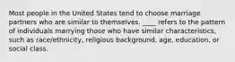 Most people in the United States tend to choose marriage partners who are similar to themselves. ____ refers to the pattern of individuals marrying those who have similar characteristics, such as race/ethnicity, religious background, age, education, or social class.