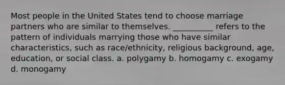 ​Most people in the United States tend to choose marriage partners who are similar to themselves. __________ refers to the pattern of individuals marrying those who have similar characteristics, such as race/ethnicity, religious background, age, education, or social class. a. polygamy b. homogamy c. exogamy d. monogamy