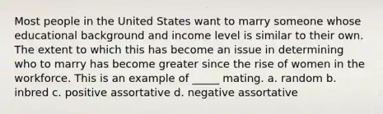 Most people in the United States want to marry someone whose educational background and income level is similar to their own. The extent to which this has become an issue in determining who to marry has become greater since the rise of women in the workforce. This is an example of _____ mating. a. random b. inbred c. positive assortative d. negative assortative