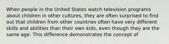 When people in the United States watch television programs about children in other cultures, they are often surprised to find out that children from other countries often have very different skills and abilities than their own kids, even though they are the same age. This difference demonstrates the concept of