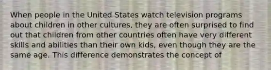 ​When people in the United States watch television programs about children in other cultures, they are often surprised to find out that children from other countries often have very different skills and abilities than their own kids, even though they are the same age. This difference demonstrates the concept of