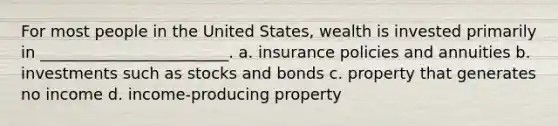 For most people in the United States, wealth is invested primarily in ________________________. a. insurance policies and annuities b. investments such as stocks and bonds c. property that generates no income d. income-producing property