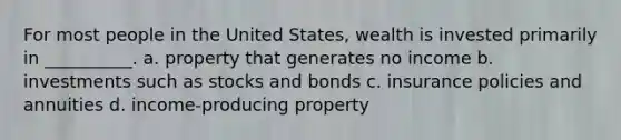 For most people in the United States, wealth is invested primarily in __________. a. property that generates no income b. investments such as stocks and bonds c. insurance policies and annuities d. income-producing property