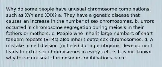 Why do some people have unusual chromosome combinations, such as XYY and XXX? a. They have a genetic disease that causes an increase in the number of sex chromosomes. b. Errors occurred in chromosome segregation during meiosis in their fathers or mothers. c. People who inherit large numbers of short tandem repeats (STRs) also inherit extra sex chromosomes. d. A mistake in <a href='https://www.questionai.com/knowledge/kjHVAH8Me4-cell-division' class='anchor-knowledge'>cell division</a> (mitosis) during embryonic development leads to extra sex chromosomes in every cell. e. It is not known why these unusual chromosome combinations occur.