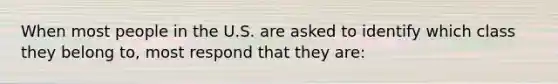 When most people in the U.S. are asked to identify which class they belong to, most respond that they are: