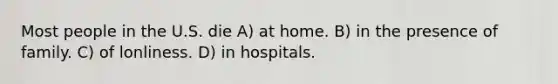 Most people in the U.S. die A) at home. B) in the presence of family. C) of lonliness. D) in hospitals.