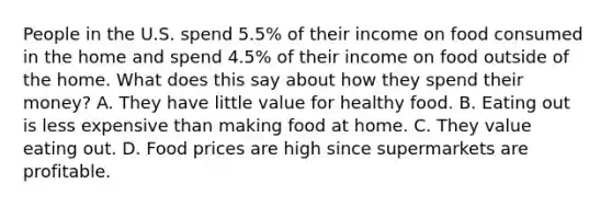 People in the U.S. spend 5.5% of their income on food consumed in the home and spend 4.5% of their income on food outside of the home. What does this say about how they spend their money? A. They have little value for healthy food. B. Eating out is less expensive than making food at home. C. They value eating out. D. Food prices are high since supermarkets are profitable.