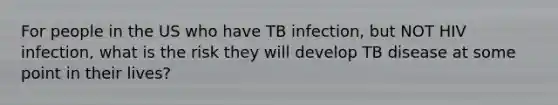 For people in the US who have TB infection, but NOT HIV infection, what is the risk they will develop TB disease at some point in their lives?