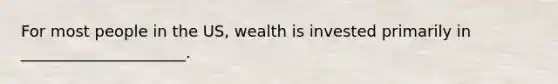 For most people in the US, wealth is invested primarily in _____________________.