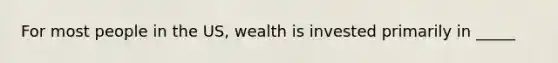 For most people in the US, wealth is invested primarily in _____