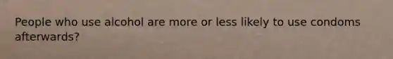 People who use alcohol are more or less likely to use condoms afterwards?