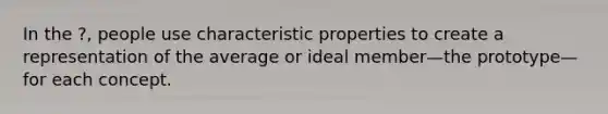 In the ?, people use characteristic properties to create a representation of the average or ideal member—the prototype—for each concept.