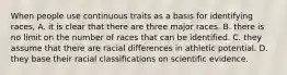 When people use continuous traits as a basis for identifying races, A. it is clear that there are three major races. B. there is no limit on the number of races that can be identified. C. they assume that there are racial differences in athletic potential. D. they base their racial classifications on scientific evidence.