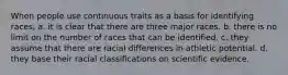 When people use continuous traits as a basis for identifying races, a. it is clear that there are three major races. b. there is no limit on the number of races that can be identified. c. they assume that there are racial differences in athletic potential. d. they base their racial classifications on scientific evidence.