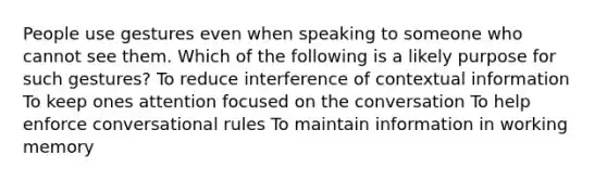 People use gestures even when speaking to someone who cannot see them. Which of the following is a likely purpose for such gestures? To reduce interference of contextual information To keep ones attention focused on the conversation To help enforce conversational rules To maintain information in working memory