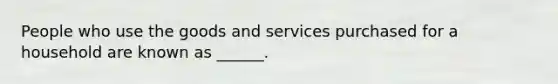 People who use the goods and services purchased for a household are known as ______.