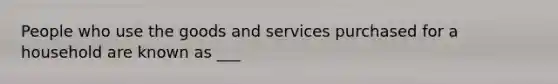 People who use the goods and services purchased for a household are known as ___