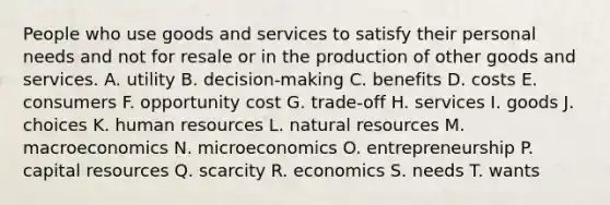 People who use goods and services to satisfy their personal needs and not for resale or in the production of other goods and services. A. utility B. decision-making C. benefits D. costs E. consumers F. opportunity cost G. trade-off H. services I. goods J. choices K. human resources L. <a href='https://www.questionai.com/knowledge/k6l1d2KrZr-natural-resources' class='anchor-knowledge'>natural resources</a> M. macroeconomics N. microeconomics O. entrepreneurship P. capital resources Q. scarcity R. economics S. needs T. wants