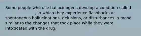 Some people who use hallucinogens develop a condition called _______________, in which they experience flashbacks or spontaneous hallucinations, delusions, or disturbances in mood similar to the changes that took place while they were intoxicated with the drug.