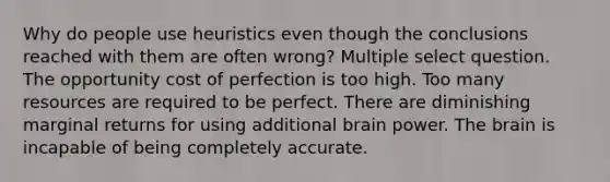 Why do people use heuristics even though the conclusions reached with them are often wrong? Multiple select question. The <a href='https://www.questionai.com/knowledge/krrpW7Y0QY-opportunity-cost' class='anchor-knowledge'>opportunity cost</a> of perfection is too high. Too many resources are required to be perfect. There are diminishing marginal returns for using additional brain power. <a href='https://www.questionai.com/knowledge/kLMtJeqKp6-the-brain' class='anchor-knowledge'>the brain</a> is incapable of being completely accurate.