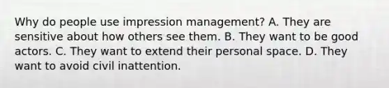 Why do people use impression management? A. They are sensitive about how others see them. B. They want to be good actors. C. They want to extend their personal space. D. They want to avoid civil inattention.