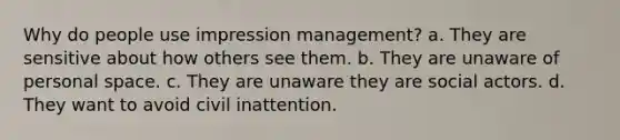 Why do people use impression management? a. They are sensitive about how others see them. b. They are unaware of personal space. c. They are unaware they are social actors. d. They want to avoid civil inattention.