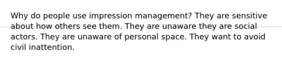 Why do people use impression management? They are sensitive about how others see them. They are unaware they are social actors. They are unaware of personal space. They want to avoid civil inattention.