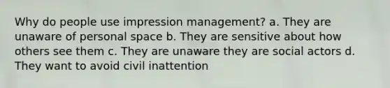 Why do people use impression management? a. They are unaware of personal space b. They are sensitive about how others see them c. They are unaware they are social actors d. They want to avoid civil inattention