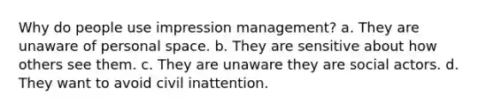 Why do people use impression management? a. They are unaware of personal space. b. They are sensitive about how others see them. c. They are unaware they are social actors. d. They want to avoid civil inattention.