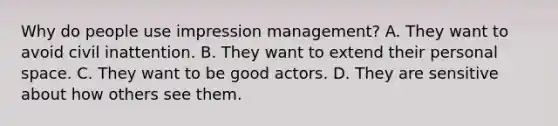 Why do people use impression management? A. They want to avoid civil inattention. B. They want to extend their personal space. C. They want to be good actors. D. They are sensitive about how others see them.