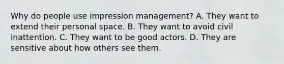 Why do people use impression management? A. They want to extend their personal space. B. They want to avoid civil inattention. C. They want to be good actors. D. They are sensitive about how others see them.