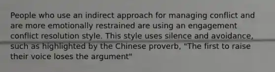 People who use an indirect approach for managing conflict and are more emotionally restrained are using an engagement conflict resolution style. This style uses silence and avoidance, such as highlighted by the Chinese proverb, "The first to raise their voice loses the argument"