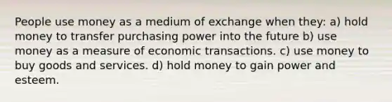 People use money as a medium of exchange when they: a) hold money to transfer purchasing power into the future b) use money as a measure of economic transactions. c) use money to buy goods and services. d) hold money to gain power and esteem.