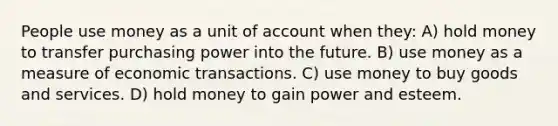 People use money as a unit of account when they: A) hold money to transfer purchasing power into the future. B) use money as a measure of economic transactions. C) use money to buy goods and services. D) hold money to gain power and esteem.