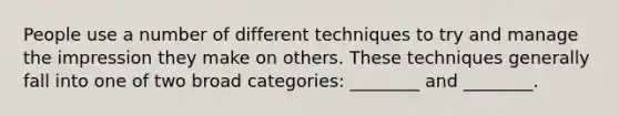 People use a number of different techniques to try and manage the impression they make on others. These techniques generally fall into one of two broad categories: ________ and ________.