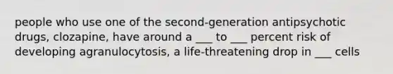 people who use one of the second-generation antipsychotic drugs, clozapine, have around a ___ to ___ percent risk of developing agranulocytosis, a life-threatening drop in ___ cells