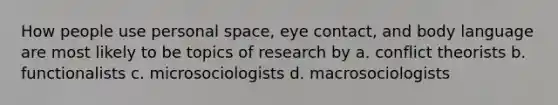 How people use <a href='https://www.questionai.com/knowledge/kZMGLpWqYP-personal-space' class='anchor-knowledge'>personal space</a>, eye contact, and <a href='https://www.questionai.com/knowledge/kA7hBRxtj9-body-language' class='anchor-knowledge'>body language</a> are most likely to be topics of research by a. conflict theorists b. functionalists c. microsociologists d. macrosociologists