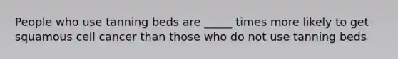 People who use tanning beds are _____ times more likely to get squamous cell cancer than those who do not use tanning beds