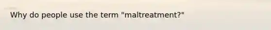 Why do people use the term "maltreatment?"