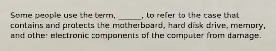 Some people use the term, ______, to refer to the case that contains and protects the motherboard, hard disk drive, memory, and other electronic components of the computer from damage.