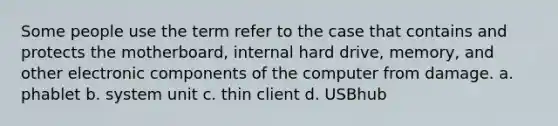 Some people use the term refer to the case that contains and protects the motherboard, internal hard drive, memory, and other electronic components of the computer from damage. a. phablet b. system unit c. thin client d. USBhub