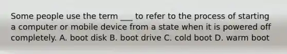 Some people use the term ___ to refer to the process of starting a computer or mobile device from a state when it is powered off completely. A. boot disk B. boot drive C. cold boot D. warm boot