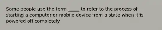 Some people use the term _____ to refer to the process of starting a computer or mobile device from a state when it is powered off completely